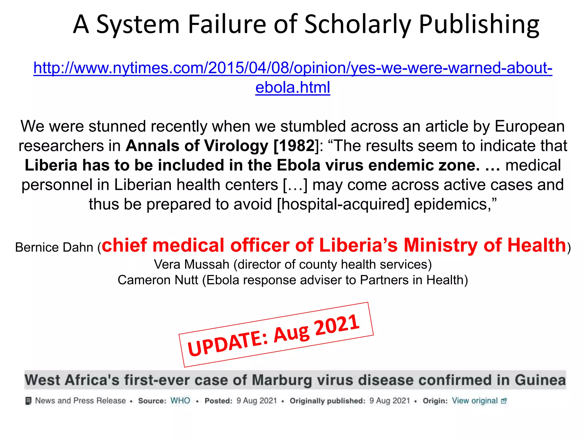 http://www.nytimes.com/2015/04/08/opinion/yes-we-were-warned-about-
ebola.html
We were stunned recently when we stumbled across an article by European
researchers in Annals of Virology [1982]: “The results seem to indicate that
Liberia has to be included in the Ebola virus endemic zone. … medical
personnel in Liberian health centers […] may come across active cases and
thus be prepared to avoid [hospital-acquired] epidemics,”
Bernice Dahn (chief medical officer of Liberia’s Ministry of Health)
Vera Mussah (director of county health services)
Cameron Nutt (Ebola response adviser to Partners in Health)
A System Failure of Scholarly Publishing
 