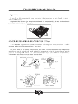 INYECCION ELECTRONICA DE GASOLINA
48
Importante :
El vehículo no debe ser conducido con el interruptor P/N desconectado, se verá afectado el ralentí e
indicará un falso código.
El motor sólo debe arrancar si la palanca de cambios está en la posición P ó N, si parte en cualquier otra
posición, es necesario ajustar el interruptor.
SENSOR DE VELOCIDAD DEL VEHICULO (V.S.S.):
La señal del V.S.S. le permite a la computadora informar qué tan rápido se mueve el vehículo. Le indica
además si se está moviendo hacia adelante o en reversa.
Este sensor puede ser de distintos tipos siendo el más común el de efecto inductivo que está instalado
generalmente en el eje secundario de la caja de cambios, generando un voltaje de corriente alterna. También
puede ser un interruptor de láminas o un sensor por efecto óptico que está instalado en el velocímetro y
transforma la velocidad del vehículo en una señal de pulso.
 