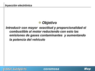 Inyecciòn electrônica




                        Objetivo
Introducir con mayor exactitud y proporcionalidad el
   combustible al motor reduciendo con esto las
   emisiones de gases contaminantes y aumentando
   la potencia del vehiculo




                        covomosa                  Mep
 