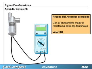 Inyecciòn electrônica
Actuador de Ralentí


                             Prueba del Actuador de Ralentí

                             Con el ohmiometro medir la
                             resistencia entre los terminales

                             valor 8Ω




                        covomosa                       Mep
 