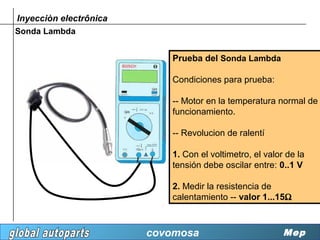 Inyecciòn electrônica
Sonda Lambda


                           Prueba del Sonda Lambda

                           Condiciones para prueba:

                           -- Motor en la temperatura normal de
                           funcionamiento.

                           -- Revolucion de ralentí

                           1. Con el voltimetro, el valor de la
                           tensión debe oscilar entre: 0..1 V

                           2. Medir la resistencia de
                           calentamiento -- valor 1...15Ω



                        covomosa                         Mep
 