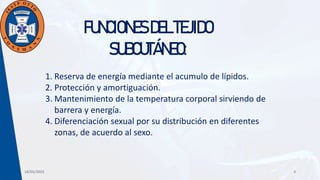 18/05/2023 3
FUNCIONESDELTEJIDO
SUBCUTÁNEO:
1. Reserva de energía mediante el acumulo de lípidos.
2. Protección y amortiguación.
3. Mantenimiento de la temperatura corporal sirviendo de
barrera y energía.
4. Diferenciación sexual por su distribución en diferentes
zonas, de acuerdo al sexo.