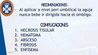 18/05/2023 8
RECOMENDACIONES
- Al aplicar a nivel peri umbilical la aguja
nunca bebe ir dirigida hacia el ombligo.
COMPLICACIONES
1. NECROSIS TISULAR
2. HEMATOMA
3. ABSCESO
4. FIBROSIS
5. ENFISEMA