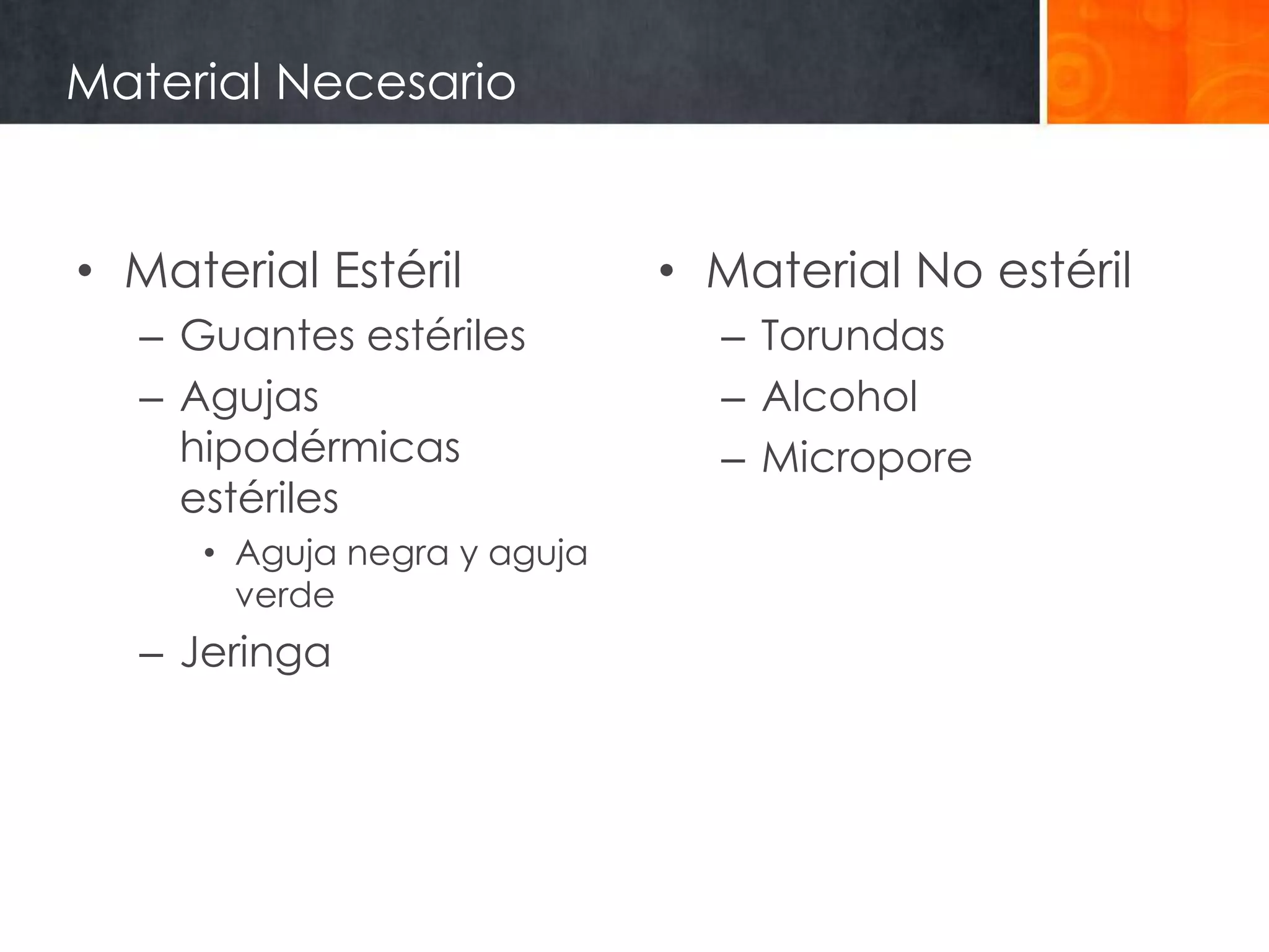 Material Necesario


• Material Estéril           • Material No estéril
  – Guantes estériles          – Torundas
  – Agujas                     – Alcohol
    hipodérmicas               – Micropore
    estériles
     • Aguja negra y aguja
       verde
  – Jeringa
 