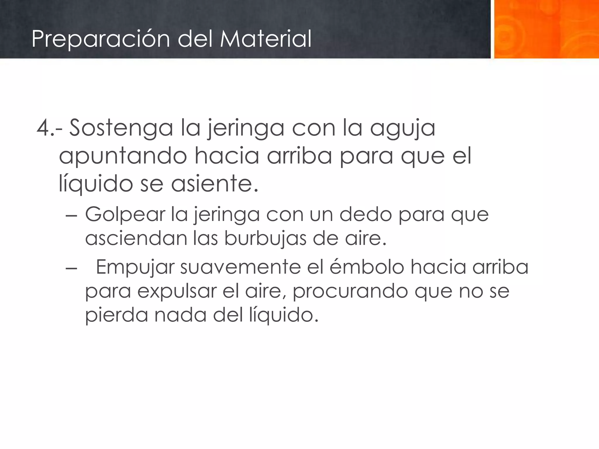 Preparación del Material


4.- Sostenga la jeringa con la aguja
  apuntando hacia arriba para que el
  líquido se asiente.
  – Golpear la jeringa con un dedo para que
    asciendan las burbujas de aire.
  – Empujar suavemente el émbolo hacia arriba
    para expulsar el aire, procurando que no se
    pierda nada del líquido.
 