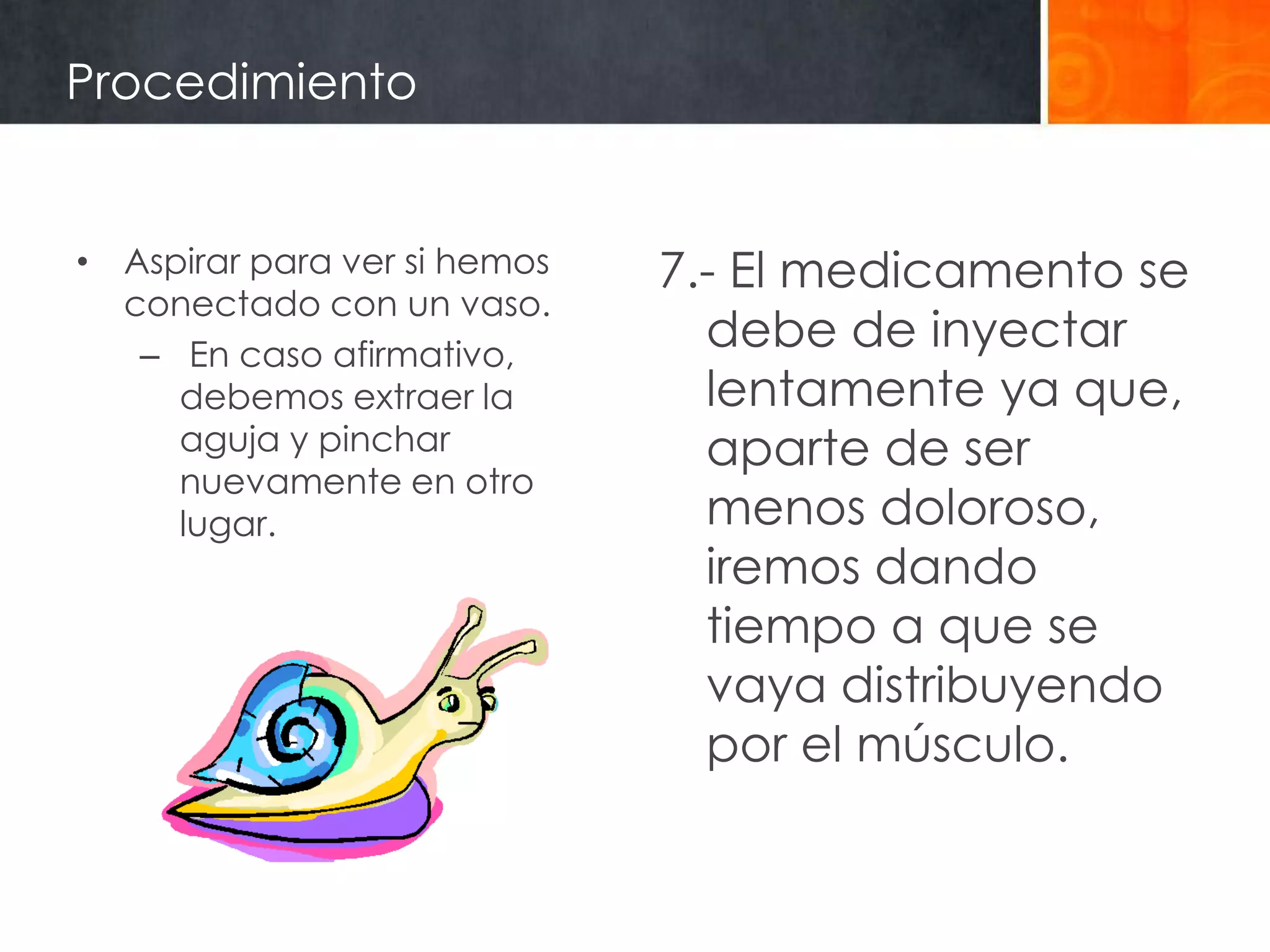 Procedimiento


• Aspirar para ver si hemos   7.- El medicamento se
  conectado con un vaso.
   – En caso afirmativo,
                                debe de inyectar
     debemos extraer la         lentamente ya que,
     aguja y pinchar            aparte de ser
     nuevamente en otro
     lugar.                     menos doloroso,
                                iremos dando
                                tiempo a que se
                                vaya distribuyendo
                                por el músculo.
 