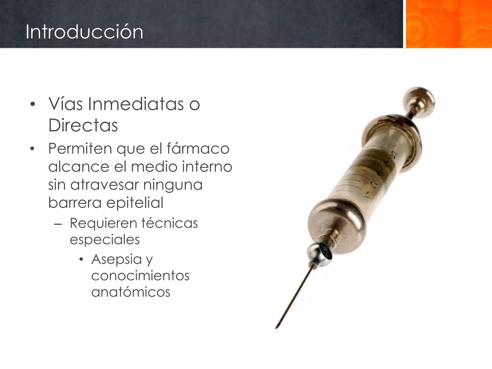 Introducción


• Vías Inmediatas o
  Directas
• Permiten que el fármaco
  alcance el medio interno
  sin atravesar ninguna
  barrera epitelial
   – Requieren técnicas
     especiales
      • Asepsia y
        conocimientos
        anatómicos
 