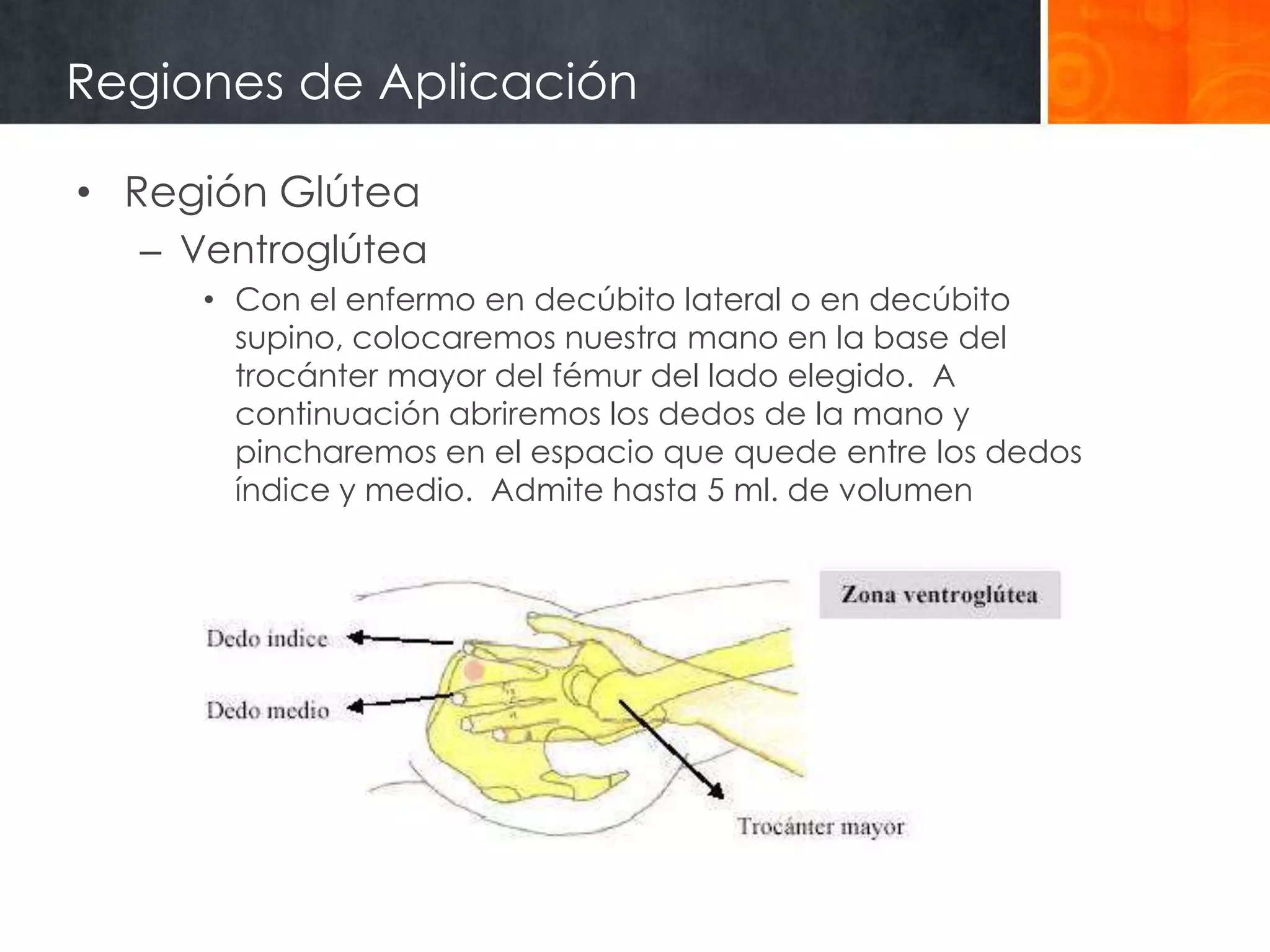 Regiones de Aplicación

• Región Glútea
  – Ventroglútea
     • Con el enfermo en decúbito lateral o en decúbito
       supino, colocaremos nuestra mano en la base del
       trocánter mayor del fémur del lado elegido. A
       continuación abriremos los dedos de la mano y
       pincharemos en el espacio que quede entre los dedos
       índice y medio. Admite hasta 5 ml. de volumen
 