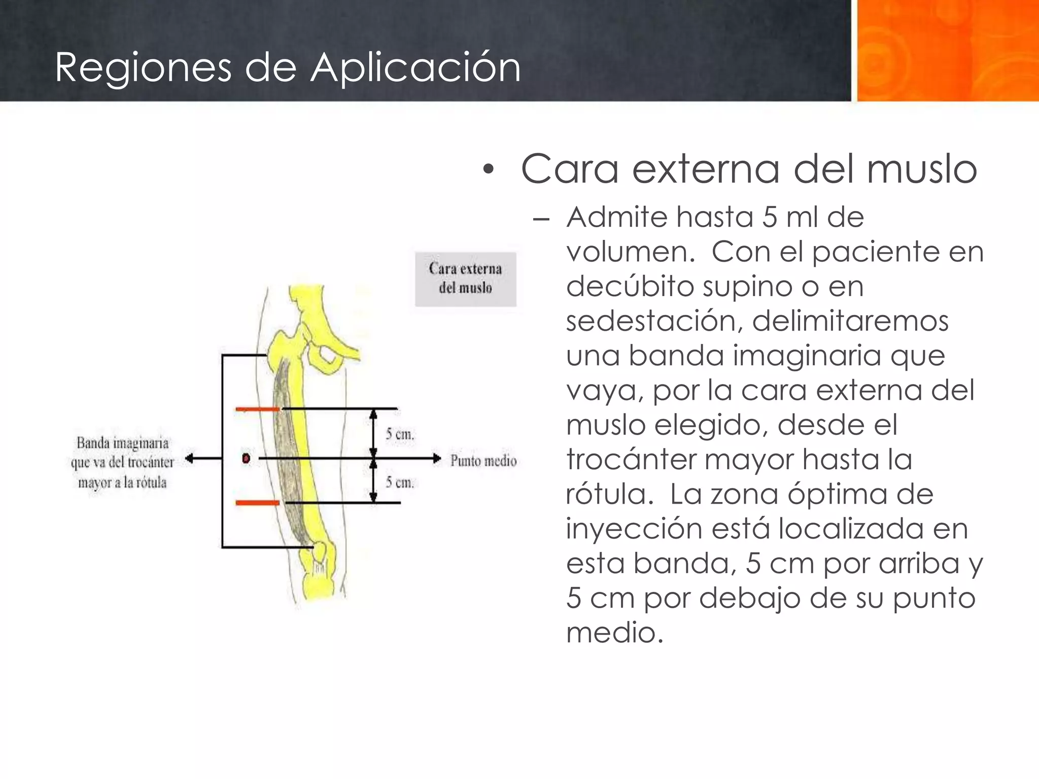 Regiones de Aplicación

                    • Cara externa del muslo
                         – Admite hasta 5 ml de
                           volumen. Con el paciente en
                           decúbito supino o en
                           sedestación, delimitaremos
                           una banda imaginaria que
                           vaya, por la cara externa del
                           muslo elegido, desde el
                           trocánter mayor hasta la
                           rótula. La zona óptima de
                           inyección está localizada en
                           esta banda, 5 cm por arriba y
                           5 cm por debajo de su punto
                           medio.
 