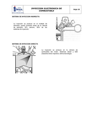 INYECCION ELECTRONICA DE
COMBUSTIBLE
Hoja 16
SISTEMA DE INYECCION INDIRECTA
La inyección se produce en el múltiple de
admisión, puerto lumbrera antes de la válvula
de admisión. EFI, Jetronic, 95% de los
sistemas de inyección
SISTEMA DE INYECCION DIRECTA
La inyección se produce en la cámara de
combustión del motor. Sistemas diesel y GDI
(Gasoline Direct Injection) última tecnología
 
