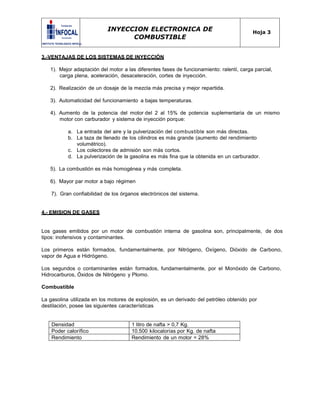 INYECCION ELECTRONICA DE
COMBUSTIBLE
Hoja 3
3.-VENTAJAS DE LOS SISTEMAS DE INYECCIÓN
1). Mejor adaptación del motor a las diferentes fases de funcionamiento: ralentí, carga parcial,
carga plena, aceleración, desaceleración, cortes de inyección.
2). Realización de un dosaje de la mezcla más precisa y mejor repartida.
3). Automaticidad del funcionamiento a bajas temperaturas.
4). Aumento de la potencia del motor del 2 al 15% de potencia suplementaria de un mismo
motor con carburador y sistema de inyección porque:
a. La entrada del aire y la pulverización del combustible son más directas.
b. La taza de llenado de los cilindros es más grande (aumento del rendimiento
volumétrico).
c. Los colectores de admisión son más cortos.
d. La pulverización de la gasolina es más fina que la obtenida en un carburador.
5). La combustión es más homogénea y más completa.
6). Mayor par motor a bajo régimen
7). Gran confiabilidad de los órganos electrónicos del sistema.
4.- EMISION DE GASES
Los gases emitidos por un motor de combustión interna de gasolina son, principalmente, de dos
tipos: inofensivos y contaminantes.
Los primeros están formados, fundamentalmente, por Nitrógeno, Oxígeno, Dióxido de Carbono,
vapor de Agua e Hidrógeno.
Los segundos o contaminantes están formados, fundamentalmente, por el Monóxido de Carbono,
Hidrocarburos, Óxidos de Nitrógeno y Plomo.
Combustible
La gasolina utilizada en los motores de explosión, es un derivado del petróleo obtenido por
destilación, posee las siguientes características
Densidad 1 litro de nafta > 0,7 Kg.
Poder calorífico 10.500 kilocalorías por Kg. de nafta
Rendimiento Rendimiento de un motor = 28%
 