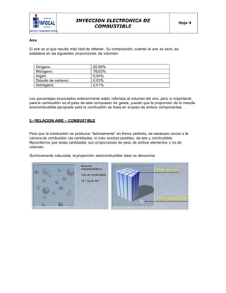 INYECCION ELECTRONICA DE
COMBUSTIBLE
Hoja 4
Aire
El aire es el que resulta más fácil de obtener. Su composición, cuando el aire es seco, se
establece en las siguientes proporciones de volumen:
Oxígeno 20,99%
Nitrógeno 78,03%
Argón 0,94%
Dióxido de carbono 0,03%
Hidrógeno 0,01%
Los porcentajes enunciados anteriormente están referidos al volumen del aire, pero lo importante
para la combustión es el peso de este compuesto de gases, puesto que la proporción de la mezcla
aire/combustible apropiada para la combustión se basa en el peso de ambos componentes.
5.- RELACION AIRE – COMBUSTIBLE
Para que la combustión se produzca “teóricamente” en forma perfecta, es necesario enviar a la
cámara de combustión las cantidades, lo más exactas posibles, de aire y combustible.
Recordemos que estas cantidades son proporciones de peso de ambos elementos y no de
volumen.
Químicamente calculada, la proporción aire/combustible ideal se denomina
 