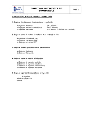 INYECCION ELECTRONICA DE
COMBUSTIBLE
Hoja 7
7.- CLASIFICACION DE LOS SISTEMAS DE INYECCION
1) Según el tipo de mando funcionamiento y regulación
a) Inyección mecánica (K - Jetronic)
b) Inyección mecánica – electrónica (KE – Jetronic)
c) Inyección electrónica (L – Jetronic, D- Jetronic, LH – Jetronic)
2) Según la forma de realizar la medición de la cantidad de aire
a) Sistemas con sensor VAF
b) Sistemas con sensor MAP
c) Sistemas con sensor MAF
3) Según el número y disposición de los inyectores
a) Sistemas Multipunto
b) Sistemas Monopunto
4) Según la forma de repartir la inyección
a) Sistemas de inyección continúa
b) Sistemas de inyección simultanea
c) Sistemas de inyección semisecuencial
d) Sistemas de inyección secuencial
5) Según el lugar donde se produzca la inyección
a) Inyección
indirecta b) Inyección
directa
 