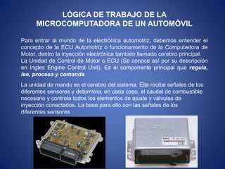 LÓGICA DE TRABAJO DE LA
MICROCOMPUTADORA DE UN AUTOMÓVIL
Para entrar al mundo de la electrónica automotriz, debemos entender el
concepto de la ECU Automotriz o funcionamiento de la Computadora de
Motor, dentro la inyección electrónica también llamado cerebro principal.
La Unidad de Control de Motor o ECU (Se conoce así por su descripción
en Ingles Engine Control Unit). Es el componente principal que regula,
lee, procesa y comanda
La unidad de mando es el cerebro del sistema. Ella recibe señales de los
diferentes sensores y determina, en cada caso, el caudal de combustible
necesario y controla todos los elementos de ajuste y válvulas de
inyección conectados. La base para ello son las señales de los
diferentes sensores
 