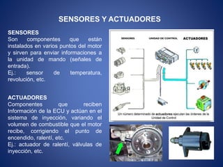 SENSORES Y ACTUADORES
SENSORES
Son componentes que están
instalados en varios puntos del motor
y sirven para enviar informaciones a
la unidad de mando (señales de
entrada).
Ej.: sensor de temperatura,
revolución, etc.
ACTUADORES
Componentes que reciben
Información de la ECU y actúan en el
sistema de inyección, variando el
volumen de combustible que el motor
recibe, corrigiendo el punto de
encendido, ralentí, etc.
Ej.: actuador de ralentí, válvulas de
inyección, etc.
 