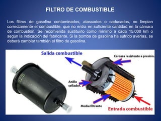 FILTRO DE COMBUSTIBLE
Los filtros de gasolina contaminados, atascados o caducados, no limpian
correctamente el combustible, que no entra en suficiente cantidad en la cámara
de combustión. Se recomienda sustituirlo como mínimo a cada 15.000 km o
según la indicación del fabricante. Si la bomba de gasolina ha sufrido averías, se
deberá cambiar también el filtro de gasolina.
 
