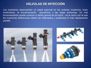 VÁLVULAS DE INYECCIÓN
Los inyectores desempeñan un papel esencial en los motores modernos, buen
rendimiento, el funcionamiento económico y las bajas emisiones. Un mal
funcionamiento puede conducir a daños graves en el motor - es la razón por la que
los inyectores defectuosos deben ser detectados y sustituidos lo más rápidamente
posible.
 