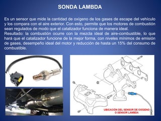 SONDA LAMBDA
Es un sensor que mide la cantidad de oxígeno de los gases de escape del vehículo
y los compara con el aire exterior. Con esto, permite que los motores de combustión
sean regulados de modo que el catalizador funciona de manera ideal.
Resultado: la combustión ocurre con la mezcla ideal de aire-combustible, lo que
hará que el catalizador funcione de la mejor forma, con niveles mínimos de emisión
de gases, desempeño ideal del motor y reducción de hasta un 15% del consumo de
combustible.
 