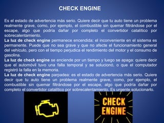 CHECK ENGINE
Es el estado de advertencia más serio. Quiere decir que tu auto tiene un problema
realmente grave, como, por ejemplo, el combustible sin quemar filtrándose por el
escape, algo que podría dañar por completo el convertidor catalítico por
sobrecalentamiento.
La luz de check engine permanece encendida: el inconveniente en el sistema es
permanente. Puede que no sea grave y que no afecte el funcionamiento general
del vehículo, pero con el tiempo perjudica el rendimiento del motor y el consumo de
gasolina.
La luz de check engine se enciende por un tiempo y luego se apaga: quiere decir
que el automóvil tuvo una falla temporal y se solucionó, o que el computador
registró la falla en la memoria.
La luz de check engine parpadea: es el estado de advertencia más serio. Quiere
decir que tu auto tiene un problema realmente grave, como, por ejemplo, el
combustible sin quemar filtrándose por el escape, algo que podría dañar por
completo el convertidor catalítico por sobrecalentamiento. Es urgente solucionarlo.
 