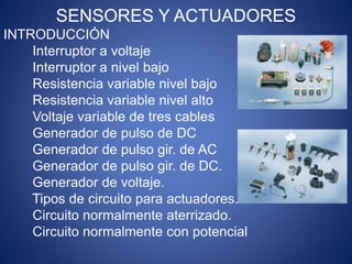 SENSORES Y ACTUADORES
INTRODUCCIÓN
Interruptor a voltaje
Interruptor a nivel bajo
Resistencia variable nivel bajo
Resistencia variable nivel alto
Voltaje variable de tres cables
Generador de pulso de DC
Generador de pulso gir. de AC
Generador de pulso gir. de DC.
Generador de voltaje.
Tipos de circuito para actuadores.
Circuito normalmente aterrizado.
Circuito normalmente con potencial
 