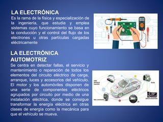 LA ELECTRÓNICA
Es la rama de la física y especialización de
la ingeniería, que estudia y emplea
sistemas cuyo funcionamiento se basa en
la conducción y el control del flujo de los
electrones u otras partículas cargadas
eléctricamente
LA ELECTRÓNICA
AUTOMOTRIZ
Se centra en detectar fallas, el servicio y
mantenimiento o reparación de todos los
elementos del circuito eléctrico de carga,
arranque, luces y accesorios del vehículo.
El motor y los automóviles disponen de
una serie de componentes eléctricos
agrupados por circuito por medio de una
instalación eléctrica, donde se consigue
transformar la energía eléctrica en otras
clases de energía como la mecánica para
que el vehículo se mueva.
 