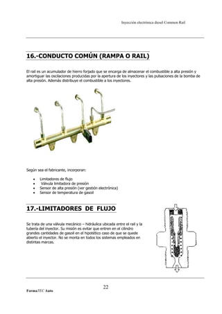 Inyección electrónica diesel Common Rail
16.-CONDUCTO COMÚN (RAMPA O RAIL)
El rail es un acumulador de hierro forjado que se encarga de almacenar el combustible a alta presión y
amortiguar las oscilaciones producidas por la apertura de los inyectores y las pulsaciones de la bomba de
alta presión. Además distribuye el combustible a los inyectores.
Según sea el fabricante, incorporan:
• Limitadores de flujo
• Válvula limitadora de presión
• Sensor de alta presión (ver gestión electrónica)
• Sensor de temperatura de gasoil
17.-LIMITADORES DE FLUJO
Se trata de una válvula mecánico – hidráulica ubicada entre el rail y la
tubería del inyector. Su misión es evitar que entren en el cilindro
grandes cantidades de gasoil en el hipotético caso de que se quede
abierto el inyector. No se monta en todos los sistemas empleados en
distintas marcas.
FormaTEC Auto
22
 