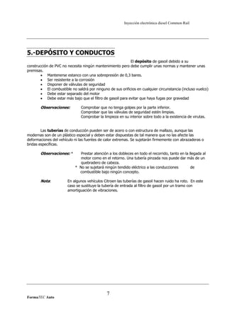 Inyección electrónica diesel Common Rail
5.-DEPÓSITO Y CONDUCTOS
El depósito de gasoil debido a su
construcción de PVC no necesita ningún mantenimiento pero debe cumplir unas normas y mantener unas
premisas.
• Mantenerse estanco con una sobrepresión de 0,3 bares.
• Ser resistente a la corrosión
• Disponer de válvulas de seguridad
• El combustible no saldrá por ninguno de sus orificios en cualquier circunstancia (incluso vuelco)
• Debe estar separado del motor
• Debe estar más bajo que el filtro de gasoil para evitar que haya fugas por gravedad
Observaciones: Comprobar que no tenga golpes por la parte inferior.
Comprobar que las válvulas de seguridad estén limpias.
Comprobar la limpieza en su interior sobre todo a la existencia de virutas.
Las tuberías de conducción pueden ser de acero o con estructura de mallazo, aunque las
modernas son de un plástico especial y deben estar dispuestas de tal manera que no las afecte las
deformaciones del vehículo ni las fuentes de calor extremas. Se sujetarán firmemente con abrazaderas o
bridas específicas.
Observaciones: * Prestar atención a los dobleces en todo el recorrido, tanto en la llegada al
motor como en el retorno. Una tubería pinzada nos puede dar más de un
quebradero de cabeza.
* No se sujetará ningún tendido eléctrico a las conducciones de
combustible bajo ningún concepto.
Nota: En algunos vehículos Citroen las tuberías de gasoil hacen ruido ha roto. En este
caso se sustituye la tubería de entrada al filtro de gasoil por un tramo con
amortiguación de vibraciones.
FormaTEC Auto
7
 