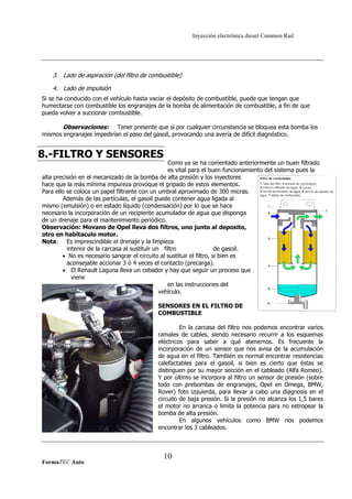 Inyección electrónica diesel Common Rail

3. Lado de aspiración (del filtro de combustible)
4. Lado de impulsión
Si se ha conducido con el vehículo hasta vaciar el depósito de combustible, puede que tengan que
humectarse con combustible los engranajes de la bomba de alimentación de combustible, a fin de que
pueda volver a succionar combustible.

Observaciones: Tener presente que si por cualquier circunstancia se bloquea esta bomba los
mismos engranajes impedirían el paso del gasoil, provocando una avería de difícil diagnóstico.

8.-FILTRO Y SENSORES

Como ya se ha comentado anteriormente un buen filtrado
es vital para el buen funcionamiento del sistema pues la
alta precisión en el mecanizado de la bomba de alta presión y los inyectores
hace que la más mínima impureza provoque el gripado de estos elementos.
Para ello se coloca un papel filtrante con un umbral aproximado de 300 micras.
Además de las partículas, el gasoil puede contener agua ligada al
mismo (emulsión) o en estado líquido (condensación) por lo que se hace
necesario la incorporación de un recipiente acumulador de agua que disponga
de un drenaje para el mantenimiento periódico.
Observación: Movano de Opel lleva dos filtros, uno junto al deposito,
otro en habitaculo motor.
Nota: Es imprescindible el drenaje y la limpieza
interior de la carcasa al sustituir un filtro
de gasoil.
• No es necesario sangrar el circuito al sustituir el filtro, si bien es
aconsejable accionar 3 ó 4 veces el contacto (precarga).
• El Renault Laguna lleva un cebador y hay que seguir un proceso que
viene
en las instrucciones del
vehículo.
SENSORES EN EL FILTRO DE
COMBUSTIBLE
En la carcasa del filtro nos podemos encontrar varios
ramales de cables, siendo necesario recurrir a los esquemas
eléctricos para saber a qué atenernos. Es frecuente la
incorporación de un sensor que nos avisa de la acumulación
de agua en el filtro. También es normal encontrar resistencias
calefactables para el gasoil, si bien es cierto que éstas se
distinguen por su mayor sección en el cableado (Alfa Romeo).
Y por último se incorpora al filtro un sensor de presión (sobre
todo con prebombas de engranajes, Opel en Omega, BMW,
Rover) foto izquierda, para llevar a cabo una diagnosis en el
circuito de baja presión. Si la presión no alcanza los 1,5 bares
el motor no arranca o limita la potencia para no estropear la
bomba de alta presión.
En algunos vehículos como BMW nos podemos
encontrar los 3 cableados.

FormaTEC Auto

10

 
