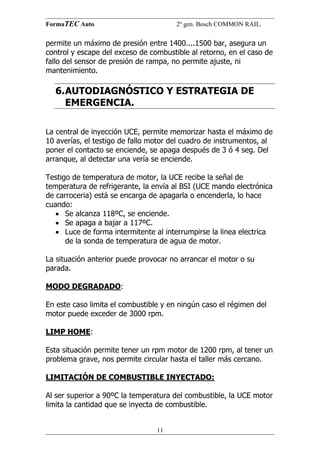 FormaTEC Auto

2º gen. Bosch COMMON RAIL.

permite un máximo de presión entre 1400....1500 bar, asegura un
control y escape del exceso de combustible al retorno, en el caso de
fallo del sensor de presión de rampa, no permite ajuste, ni
mantenimiento.

6. AUTODIAGNÓSTICO Y ESTRATEGIA DE
EMERGENCIA.
La central de inyección UCE, permite memorizar hasta el máximo de
10 averías, el testigo de fallo motor del cuadro de instrumentos, al
poner el contacto se enciende, se apaga después de 3 ó 4 seg. Del
arranque, al detectar una vería se enciende.
Testigo de temperatura de motor, la UCE recibe la señal de
temperatura de refrigerante, la envía al BSI (UCE mando electrónica
de carroceria) está se encarga de apagarla o encenderla, lo hace
cuando:
• Se alcanza 118ºC, se enciende.
• Se apaga a bajar a 117ºC.
• Luce de forma intermitente al interrumpirse la linea electrica
de la sonda de temperatura de agua de motor.
La situación anterior puede provocar no arrancar el motor o su
parada.
MODO DEGRADADO:
En este caso limita el combustible y en ningún caso el régimen del
motor puede exceder de 3000 rpm.
LIMP HOME:
Esta situación permite tener un rpm motor de 1200 rpm, al tener un
problema grave, nos permite circular hasta el taller más cercano.
LIMITACIÓN DE COMBUSTIBLE INYECTADO:
Al ser superior a 90ºC la temperatura del combustible, la UCE motor
limita la cantidad que se inyecta de combustible.
11

 