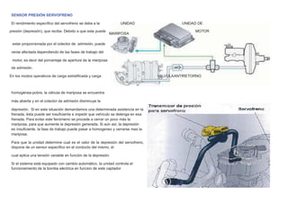 SENSOR PRESIÓN SERVOFRENO
El rendimiento especíﬁco del servofreno se debe a la UNIDAD UNIDAD DE
presión (depresión), que recibe. Debido a que esta puede
MARIPOSA
MOTOR
estar proporcionada por el colector de admisión, puede
verse afectada dependiendo de las fases de trabajo del
motor, es decir del porcentaje de apertura de la mariposa
de admisión.
En los modos operativos de carga estratiﬁcada y carga VALVULAANTIRETORNO
homogénea-pobre, la válvula de mariposa se encuentra
más abierta y en el colector de admisión disminuye la
depresión. Si en esta situación demandamos una determinada asistencia en la
frenada, ésta puede ser insuﬁciente e impedir que vehículo se detenga en esa
frenada. Para evitar este fenómeno se procede a cerrar un poco más la
mariposa, para que aumente la depresión generada. Si aún así, la depresión
es insuﬁciente, la fase de trabajo puede pasar a homogeneo y cerrarse mas la
mariposa.
Para que la unidad determine cual es el valor de la depresión del servofreno,
dispone de un sensor especíﬁco en el conducto del mismo, el
cual aplica una tensión variable en función de la depresión.
Si el sistema está equipado con cambio automático, la unidad controla el
funcionamiento de la bomba electrica en funcion de este captador
 