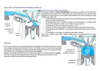 FSI de VAG - ESTRATEGIA PARA FORMAR LA MEZCLA.
Condiciones para el Modo Estratiﬁcado
Para poder trabajar en Modo Estratiﬁcado de la carga, es preciso que la inyección,
la geometría de la cámara de combustión y los ﬂujos interiores en el cilindro estén
adaptados de forma óptima y que cumplan adicionalmente con determinadas premisas
iniciales, las cuales son:
• El motordebeencontrarseenelrégimendecargayrevolucionesquecorresponde,
según las premisas diseñadas
• El sistema debe estar en perfecto estado de funcionamiento y no debe existir
ningún fallo relevante, es decir que no afecte a las emisiones
• La temperatura del motor debe ser superior a 50 °C
• El sensor de NOx debe registrar condiciones idóneas para el funcionamiento
• La temperatura del catalizador - acumulador de NOx debe estar entre los 250 °C
y 500 °C
• La chapaleta en el colector de admisión debe estar cerrada
Solo si se cumplen todas ellas, resulta posible poner en funcionamiento el modo
estratiﬁcado.
Admisión
En el modo operativo de carga estratiﬁcada la chapaleta en el colector de admisión cierra
por completo el conducto de admisión inferior, con objeto de que la masa de aire aspirada
experimente una aceleración a través del conducto de admisión superior y tenga que entrar
en el cilindro con una turbulencia cilíndrica llamada Tumble.
Debido a la cavidad aerodinámica en la cabeza del pistón se intensiﬁca el efecto Tumble.
Al mismo tiempo se abre ampliamente la válvula de mariposa para mantener lo más
reducidas posible las pérdidas de estrangulamiento.
 