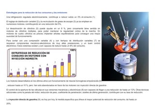 Estrategias para la reducción de los consumos y las emisiones
Una refrigeración regulada electrónicamente, contribuye a reducir sobre un 3% el consumo (1).
El reglaje de distribución variable (2) y la recirculación de gases de escape (3) ya se emplean en
numerosos motores, contribuyendo en una reducción del 5%.
La desactivación de cilindros (5) puede ayudar en un 8 %, pero únicamente tiene sentido en
motores de cilindros múltiples, para poder mantener la regularidad cíclica de la marcha. En
motores de cuatro cilindros es preciso implantar árboles equilibradores para conseguir una mayor
suavidad de funcionamiento.
Para contar con una compresión variable (4) y con tiempos de distribución variables (7) se
requieren componentes mecánico-electrónicos de muy altas prestaciones, y un buen control
electrónico. Estos sistemas existen y son capaces de reducir hasta un 8% del consumo.
Los motores desarrollados en los últimos años con funcionamiento de mezcla homogénea empobrecida (6)
, reducen hasta un 10 %, pero han sido abandonados en favor de los motores con inyección directa de gasolina .
El control de la apertura de las válvulas en sus versiones mecánicas y electrónicas (8) son capaces de llegar a una reducción de hasta un 12%. Otras técnicas
adicionales como la parada del motor, reducción de peso, coeﬁciente de penetración, aceites de última generación, contribuyen con su tasa de reducción.
La inyección directa de gasolina (9), es hoy por hoy, la medida especíﬁca que ofrece el mayor potencial de reducción del consumo, de hasta un
20%.
 