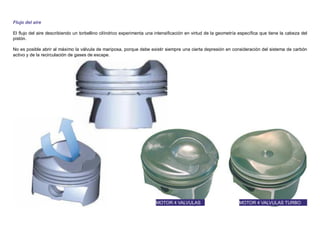 Flujo del aire
El ﬂujo del aire describiendo un torbellino cilíndrico experimenta una intensiﬁcación en virtud de la geometría especíﬁca que tiene la cabeza del
pistón.
No es posible abrir al máximo la válvula de mariposa, porque debe existir siempre una cierta depresión en consideración del sistema de carbón
activo y de la recirculación de gases de escape.
MOTOR 4 VALVULAS MOTOR 4 VALVULAS TURBO
 