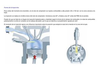 Forma de la Inyección
Poco antes del momento de encendido, en el ciclo de compresión se inyecta combustible a alta presión (50 a 100 bar ) en la zona cercana a la
bujía.
La inyección se realiza en el último tercio del ciclo de compresión. Comienza unos 60° y ﬁnaliza unos 45° antes del PMS de encendido.
Puesto de que se trata de un ángulo de inyección bastante plano y diseñado según la forma de la cámara de combustión, la nube de combustible
prácticamente no entra en contacto con la cabeza del pistón, por lo que se trata de un procedimiento “guiado por aire”.
El momento de la inyección ejerce una inﬂuencia importante sobre la posición que adopta la nube de la mezcla en la zona de la bujía.
 
