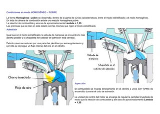 Condiciones en modo HOMOGÉNEO – POBRE
La forma Homogéneo - pobre se desarrolla, dentro de la gama de curvas características, entre el modo estratiﬁcado y el modo homogéneo.
En toda la cámara de combustión existe una mezcla homogénea pobre.
La relación de combustible y aire es de aproximadamente Lambda = 1,55.
Las premisas que se dan en este estado son las mismas que rigen el modo estratiﬁcado.
Admisión
Igual que en el modo estratiﬁcado, la válvula de mariposa se encuentra lo más
abierta posible y la chapaleta del colector de admisión está cerrada.
Debido a esto se reducen por una parte las pérdidas por estrangulamiento y
por otra se consigue un ﬂujo intenso del aire en el cilindro.
Inyección
El combustible se inyecta directamente en el cilindro a unos 300° APMS de
encendido durante el ciclo de admisión.
La unidad de control del motor se encarga de regular la cantidad inyectada de
modo que la relación de combustible y aire sea de aproximadamente Lambda
= 1,55
 