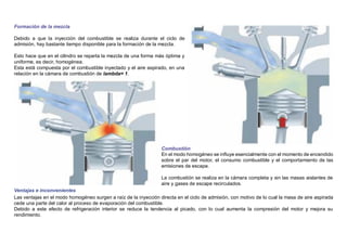Formación de la mezcla
Debido a que la inyección del combustible se realiza durante el ciclo de
admisión, hay bastante tiempo disponible para la formación de la mezcla.
Esto hace que en el cilindro se reparta la mezcla de una forma más óptima y
uniforme, es decir, homogénea.
Esta está compuesta por el combustible inyectado y el aire aspirado, en una
relación en la cámara de combustión de lambda= 1.
Ventajas e inconvenientes
Combustión
En el modo homogéneo se inﬂuye esencialmente con el momento de encendido
sobre el par del motor, el consumo combustible y el comportamiento de las
emisiones de escape.
La combustión se realiza en la cámara completa y sin las masas aislantes de
aire y gases de escape recirculados.
Las ventajas en el modo homogéneo surgen a raíz de la inyección directa en el ciclo de admisión, con motivo de lo cual la masa de aire aspirada
cede una parte del calor al proceso de evaporación del combustible.
Debido a este efecto de refrigeración interior se reduce la tendencia al picado, con lo cual aumenta la compresión del motor y mejora su
rendimiento.
 