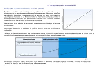 INYECCIÓN DIRECTA DE GASOLINA
Gestión sobre el Acelerador electrónico y sobre la admisión
Constituye la condición previa esencial para la inyección directa de gasolina. Con su ayuda
se puede regular la válvula de mariposa independientemente de la posición del acelerador
y en los modos estratiﬁcado y homogéneo-pobre se la puede abrir a una mayor magnitud.
La ventaja se maniﬁesta en un funcionamiento del motor casi exento de pérdidas de
estrangulamiento. Eso signiﬁca, que el motor tiene que aspirar el aire superando una menor
resistencia, con lo cual se reduce el consumo de combustible.
Para el control de la apertura de la chapaleta de admisión se actúa según el modo de
funcionamiento.
En el modo estratiﬁcado se determina el par del motor a través de la cantidad de
combustible.
La válvula de mariposa se encuentra casi completamente abierta, excepto un estrangulamiento necesario para el depósito de carbón activo, la
recirculación de gases de escape y eventualmente para la regulación de la depresión para el freno.
En los modos homogéneo-pobre y homogéneo el par del motor se determina a través del ángulo de encendido y la masa de aire aspirada.
La válvula de mariposa abre de acuerdo con el par motor necesario.
 