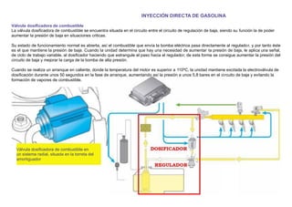 INYECCIÓN DIRECTA DE GASOLINA
Válvula dosiﬁcadora de combustible
La válvula dosiﬁcadora de combustible se encuentra situada en el circuito entre el circuito de regulación de baja, siendo su función la de poder
aumentar la presión de baja en situaciones criticas.
Su estado de funcionamiento normal es abierta, así el combustible que envía la bomba eléctrica pasa directamente al regulador, y por tanto éste
es el que mantiene la presión de baja. Cuando la unidad determina que hay una necesidad de aumentar la presión de baja, le aplica una señal,
de ciclo de trabajo variable, al dosiﬁcador haciendo que estrangule el paso hacia el regulador, de esta forma se consigue aumentar la presión del
circuito de baja y mejorar la carga de la bomba de alta presión.
Cuando se realiza un arranque en caliente, donde la temperatura del motor es superior a 110ºC, la unidad mantiene excitada la electroválvula de
dosiﬁcación durante unos 50 segundos en la fase de arranque, aumentando así la presión a unos 5,8 bares en el circuito de baja y evitando la
formación de vapores de combustible.
Válvula dosiﬁcadora de combustible en
un sistema radial, situada en la torreta del
amortiguador
 