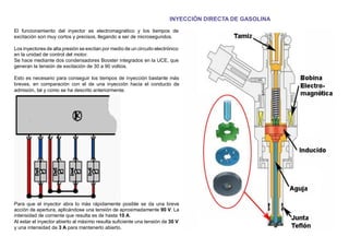 INYECCIÓN DIRECTA DE GASOLINA
El funcionamiento del inyector es electromagnético y los tiempos de
excitación son muy cortos y precisos, llegando a ser de microsegundos.
Los inyectores de alta presión se excitan por medio de un circuito electrónico
en la unidad de control del motor.
Se hace mediante dos condensadores Booster integrados en la UCE, que
generan la tensión de excitación de 30 a 90 voltios.
Esto es necesario para conseguir los tiempos de inyección bastante más
breves, en comparación con el de una inyección hacia el conducto de
admisión, tal y como se ha descrito anteriormente.
Para que el inyector abra lo más rápidamente posible se da una breve
acción de apertura, aplicándose una tensión de aproximadamente 90 V. La
intensidad de corriente que resulta es de hasta 10 A.
Al estar el inyector abierto al máximo resulta suﬁciente una tensión de 30 V
y una intensidad de 3 A para mantenerlo abierto.
 