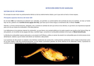 INYECCIÓN DIRECTA DE GASOLINA
SISTEMA GDI DE MITSHUBISHI
El concepto de este motor es prácticamente idéntico al de los anteriormente citados, por lo que solo se hará un breve repaso.
Principales aspectos técnicos del motor GDI
En el motor GDI, los Colectores de admisión son verticales, así permiten un control óptimo de la entrada de aire en el cilindro, al crear un fuerte
ﬂujo de aire, giratorio en el sentido de las agujas del reloj, que hace que el motor tenga un rendimiento alto, el efecto Tumble.
Además, su forma vertical exclusiva, alargada y lisa, aumenta la cantidad de aire que entra en los cilindros, lo que tiene una importancia especial
para uno de sus modos de combustión: el de alta potencia.
Los deﬂectores en los pistones mejoran la combustión, ya que tienen una cavidad esférica en la parte superior que ayuda a dar forma al ﬂujo de
aire giratorio, en el sentido de las agujas del reloj, y también logra concentrar el combustible alrededor de la bujía, el Modo Estratiﬁcado.
La Bomba de combustible inyecta carburante a una presión de 50 Bares y utiliza un sensor de presión de combustible para el control preciso de la
alimentación, debido a que el interior del cilindro se mantiene a alta presión.
Los inyectores de alta presión se adaptan a las distintas condiciones de conducción, continuamente cambiantes, tanto a bajas revoluciones como
en la zona media y alta del cuentarrevoluciones, ya que deben suministrar gasolina de forma distinta en los diferentes modos, inyectando la
cantidad exacta de combustible en el momento preciso.
 