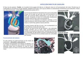 INYECCIÓN DIRECTA DE GASOLINA
El ﬂujo de aire giratorio, Tumble, en el sentido de las agujas del reloj es un elemento clave en el funcionamiento del motor. Permite que el
combustible se concentre en el lugar deseado, alrededor de la bujía, con lo que se obtiene un extraordinario rendimiento en la combustión, incluso
con relaciones de aire - combustible extremadamente pobres (40:1).
Con la inyección directa es importante evitar que el combustible
choque con la bujía, ya que esto crea una acumulación de
hollín que provocan falsas explosiones; si el aire gira a la
izquierda, transporta el chorro de combustible directamente
inyectado hacia la bujía. Este inconveniente se
solucionó con los colectores de admisión verticales, en los
cuales se forma un chorro de aire rápido, recto y uniforme que
origina un fuerte ﬂujo giratorio hacia la derecha.
El control preciso del ﬂujo de aire y de la alimentación de
combustible es crucial para este motor.
El sensor de ﬂujo de aire de tipo Karman y dos solenoides
lineales permiten que el motor vigile constantemente y
controle con precisión el ﬂujo de aire, mientras que la bomba
de combustible de alta presión funciona conjuntamente para
asegurar la dosiﬁcación de la cantidad exacta de combustible
que necesita.
Funcionamiento del sistema
En este sistema se puede funcionar en dos modos de
combustión, ultra-pobre y alta potencia.
El perfecto funcionamiento del sistema en general, y el
que realiza la electrónica que controla la inyección en
particular, hacen que el conductor no note en ningún
momento cuál es el modo en el que está funcionando el
motor.
 