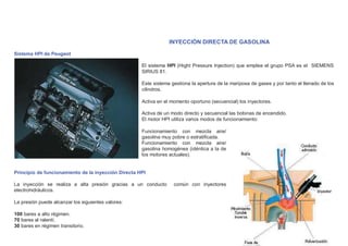 INYECCIÓN DIRECTA DE GASOLINA
Sistema HPI de Peugeot
El sistema HPI (Hight Pressure Injection) que emplea el grupo PSA es el SIEMENS
SIRIUS 81.
Este sistema gestiona la apertura de la mariposa de gases y por tanto el llenado de los
cilindros.
Activa en el momento oportuno (secuencial) los inyectores.
Activa de un modo directo y secuencial las bobinas de encendido.
El motor HPI utiliza varios modos de funcionamiento:
Funcionamiento con mezcla aire/
gasolina muy pobre o estratiﬁcada.
Funcionamiento con mezcla aire/
gasolina homogénea (idéntica a la de
los motores actuales).
Principio de funcionamiento de la inyección Directa HPI
La inyección se realiza a alta presión gracias a un conducto común con inyectores
electrohidráulicos.
La presión puede alcanzar los siguientes valores:
100 bares a alto régimen.
70 bares al ralentí.
30 bares en régimen transitorio.
 