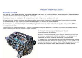 INYECCIÓN DIRECTA DE GASOLINA
Sistema JTS Grupo FIAT
Este motor de 2 litros con inyección directa cuyo nombre comercial es JTS, es decir, Jet Thrust Stoichiometric, es una versión mucho más simpliﬁcada del
sistema de Mitsubishi, que también aplica PSA, Toyota o Volkswagen.
Aunque puede trabajar con mezcla pobre, sólo es capaz de hacerlo hasta un régimen muy bajo, a unas 1.500 rpm.
En esas condiciones, inyecta el combustible de forma tangencial y un pequeño resalte en el pistón lo dirige hacia la bujía. De esa manera es posible que
la mezcla sea rica en esa zona, aunque en conjunto la mezcla sea pobre, lo que se conoce por mezcla estratiﬁcada.
La mezcla no tiene una proporción variable en función del régimen y la carga, como ocurre en otros motores de este tipo. O es estequiométrica 14,7 a 1 o
tiene una relación de 25 a 1.
Cuando funciona con mezcla estequiométrica, la inyección se produce durante la carrera de admisión , no al ﬁnal de la compresión, por lo que el resalte del
pistón no interviene en la formación de la mezcla, que es homogénea.
Mediante este sistema, se prescinde del inyector de doble
funcionamiento que usa Mitsubishi.
Al trabajar con mezcla pobre sólo hasta 1.500 rpm, también puede prescindir
de un sistema de depuración de óxidos de nitrógeno y, por tanto, admite el
combustible con mucho azufre que es normal en la Unión Europea.
Lo que sí se hace en este sistema es aprovechar la refrigeración que produce
evaporar el combustible dentro de la cámara. Eso es lo que hace posible que la
relación de compresión sea más bien alta, de 11,3 a 1, ya que cuanto mayor es
la relación de compresión, mayor es el rendimiento a cualquier régimen.
 