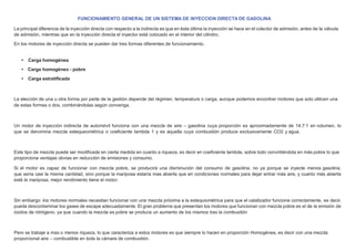 FUNCIONAMIENTO GENERAL DE UN SISTEMA DE INYECCION DIRECTA DE GASOLINA
La principal diferencia de la inyección directa con respecto a la indirecta es que en ésta última la inyección se hace en el colector de admisión, antes de la válvula
de admisión, mientras que en la inyección directa el inyector está colocado en el interior del cilindro.
En los motores de inyección directa se pueden dar tres formas diferentes de funcionamiento,
• Carga homogénea
• Carga homogéneo - pobre
• Carga estratiﬁcada
La elección de una u otra forma por parte de la gestión depende del régimen, temperatura o carga, aunque podemos encontrar motores que solo utilicen una
de estas formas o dos, combinándolas según convenga.
Un motor de inyección indirecta de automóvil funciona con una mezcla de aire – gasolina cuya proporción es aproximadamente de 14.7:1 en volumen, lo
que se denomina mezcla estequeométrica o coeﬁciente lambda 1 y es aquella cuya combustión produce exclusivamente CO2 y agua.
Este tipo de mezcla puede ser modiﬁcada en cierta medida en cuanto a riqueza, es decir en coeﬁciente lambda, sobre todo convirtiéndola en más pobre lo que
proporciona ventajas obvias en reducción de emisiones y consumo.
Si el motor es capaz de funcionar con mezcla pobre, se producirá una disminución del consumo de gasolina, no ya porque se inyecte menos gasolina,
que sería casi la misma cantidad, sino porque la mariposa estaría mas abierta que en condiciones normales para dejar entrar más aire, y cuanto más abierta
esté la mariposa, mejor rendimiento tiene el motor.
Sin embargo los motores normales necesitan funcionar con una mezcla próxima a la estequiométrica para que el catalizador funcione correctamente, es decir,
pueda descontaminar los gases de escape adecuadamente. El gran problema que presentan los motores que funcionan con mezcla pobre es el de la emisión de
óxidos de nitrógeno, ya que cuando la mezcla es pobre se produce un aumento de los mismos tras la combustión
Pero se trabaje a mas o menos riqueza, lo que caracteriza a estos motores es que siempre lo hacen en proporción Homogénea, es decir con una mezcla
proporcional aire – combustible en toda la cámara de combustión.
 