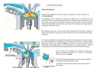 CARGA ESTRATIFICADA
Mezcla Estratiﬁcada
A partir de los regímenes medios de carga y revoluciones, el motor funciona en el
modo Estratiﬁcado.
La estratiﬁcación de la mezcla en la cámara, se deﬁne como un estado en el cual
existen dos formas de funcionamiento dentro de la misma cámara de compresión, una
en el centro de la cámara de combustión, donde se encuentra una mezcla con buenas
condiciones inﬂamables cerca de la bujía, y otra cerca de las paredes en una capa exterior
y rodeando a la primera mezcla.
Esta segunda mezcla es mas bien pobre, está compuesta por aire fresco y gases de
escape recirculados de forma que el motor funciona con un valor lambda total de aprox.
1,6 hasta 3.
En el modo estratiﬁcado la mezcla de combustible y aire se dirige a la zona de la bujía
por medio del método de combustión por movimiento cilíndrico de la carga de gases
guiado por pared y aire llamado Tumble. El inyector se monta de forma que el
combustible es proyectado sobre el rebaje especíﬁco en la cabeza del pistón y guiado
por la propia pared, consiguiéndose así que sea conducido en dirección hacia la bujía.
Con el mando de la chapaleta en el colector de admisión, el
rebaje de turbulencia produce en el cilindro un movimiento
cilíndrico del aire, el tumble.
Con este ﬂujo de aire conducido a su vez por aire se respalda el
transporte de combustible hacia la bujía.
La formación de la mezcla se realiza en el camino hacia la
misma bujía.
 