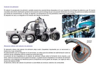 Colector de admisión
El colector bi-escalonado de admisión variable propicia las características deseadas en lo que respecta a la entrega de potencia y par. El mando
neumático del cilindro distribuidor giratorio de la posición para la entrega de par a la posición destinada a la entrega de potencia se realiza controlado
por familia de características. La carga, el régimen y la temperatura son los parámetros relevantes a este respecto.
El depósito de vacío va integrado en el módulo del colector de admisión.
Elemento inferior del colector de admisión
El elemento inferior del colector de admisión aloja cuatro chapaletas impulsadas por un servomotor a
través de un eje compartido.
El potenciómetro que va integrado en el servomotor, se utiliza para las señales de realimentación sobre la
posición de las chapaletas para la unidad de control del motor.
La posición de las chapaletas en el colector de admisión inﬂuye sobre la formación de la mezcla y, por
tanto, sobre la composición de los gases de escape. La gestión de las chapaletas en el colector de admisión
pertenece a los sistemas de relevancia para la composición de los gases de escape y se vigila por ello a
través del sistema EOBD.
El elemento inferior del colector de admisión va atornillado al conducto colectivo de combustible.
 
