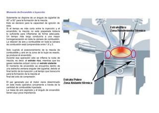 Momento de Encendido e Inyección
Solamente se dispone de un ángulo de cigüeñal de
40° a 50° para la formación de la mezcla.
Esto es decisivo para la capacidad de ignición de
esta.
Si el tiempo es más corto entre la inyección y el
encendido, la mezcla no está preparada todavía
lo suﬁciente para inﬂamarse de forma adecuada.
Un tiempo más largo conduciría a una mayor
homogeneización en toda la cámara de combustión.
La relación de aire y combustible en toda la cámara
de combustión está comprendida entre 1,6 y 3.
Solo cuando el posicionamiento de la mezcla de
combustible y aire en la zona de la bujía es exacto,
se produce el encendido.
Durante esa operación sólo se inﬂama la nube de
mezcla, es decir, el estrato rico, mientras que los
gases restantes actúan como un estrato aislante.
El momento de encendido se encuentra dentro de
una estrecha ventana angular del cigüeñal, debido al
ﬁnal tardío de la inyección y al tiempo que transcurre
para la formación de la mezcla al
ﬁnal del ciclo de compresión.
El par generado por el motor viene determinado
en este modo operativo únicamente a través de la
cantidad de combustible inyectada.
La masa de aire aspirada y el ángulo de encendido
tienen aquí poca importancia.
 