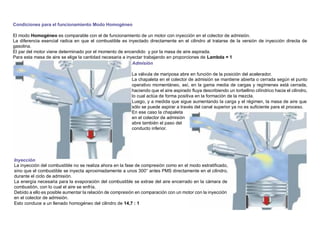 Condiciones para el funcionamiento Modo Homogéneo
El modo Homogéneo es comparable con el de funcionamiento de un motor con inyección en el colector de admisión.
La diferencia esencial radica en que el combustible es inyectado directamente en el cilindro al tratarse de la versión de inyección directa de
gasolina.
El par del motor viene determinado por el momento de encendido y por la masa de aire aspirada.
Para esta masa de aire se elige la cantidad necesaria a inyectar trabajando en proporciones de Lambda = 1
Admisión
La válvula de mariposa abre en función de la posición del acelerador.
La chapaleta en el colector de admisión se mantiene abierta o cerrada según el punto
operativo momentáneo, así, en la gama media de cargas y regímenes está cerrada,
haciendo que el aire aspirado ﬂuya describiendo un torbellino cilíndrico hacia el cilindro,
lo cual actúa de forma positiva en la formación de la mezcla.
Luego, y a medida que sigue aumentando la carga y el régimen, la masa de aire que
sólo se puede aspirar a través del canal superior ya no es suﬁciente para el proceso.
En ese caso la chapaleta
en el colector de admisión
abre también el paso del
conducto inferior.
Inyección
La inyección del combustible no se realiza ahora en la fase de compresión como en el modo estratiﬁcado,
sino que el combustible se inyecta aproximadamente a unos 300° antes PMS directamente en el cilindro,
durante el ciclo de admisión.
La energía necesaria para la evaporación del combustible se extrae del aire encerrado en la cámara de
combustión, con lo cual el aire se enfría.
Debido a ello es posible aumentar la relación de compresión en comparación con un motor con la inyección
en el colector de admisión.
Esto conduce a un llenado homogéneo del cilindro de 14,7 : 1
 