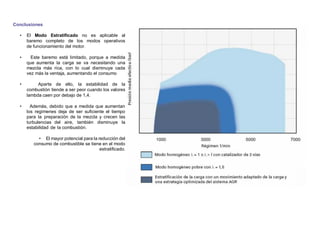 Conclusiones
• El Modo Estratiﬁcado no es aplicable al
baremo completo de los modos operativos
de funcionamiento del motor.
• Este baremo está limitado, porque a medida
que aumenta la carga se va necesitando una
mezcla más rica, con lo cual disminuye cada
vez más la ventaja, aumentando el consumo
• Aparte de ello, la estabilidad de la
combustión tiende a ser peor cuando los valores
lambda caen por debajo de 1,4.
• Además, debido que a medida que aumentan
los regímenes deja de ser suﬁciente el tiempo
para la preparación de la mezcla y crecen las
turbulencias del aire, también disminuye la
estabilidad de la combustión.
• El mayor potencial para la reducción del
consumo de combustible se tiene en el modo
estratiﬁcado.
 