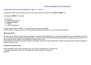 INYECCIÓN DIRECTA DE GASOLINA
ESTRUCTURA DE LA GESTION DE MOTOR - MED 7.1.1 - VW FSI
La gestión del motor que estudiaremos primero y de forma general como base, será la Motronic MED 7.1.1.
La designación MED 7.1.1 signiﬁca:
M = Motronic
E = Acelerador electrónico
D = Inyección directa
7. = Versión
1.1 = Nivel de desarrollo
El sistema Bosch Motronic MED 7.1.1 abarca la inyección directa de gasolina.
En este sistema se inyecta, por tanto, el combustible directamente en el cilindro y no en el conducto de admisión.
Modos operativos
Mientras que los motores convencionales de gasolina necesitan imprescindiblemente una mezcla homogénea de aire y combustible, los motores
con inyección directa de gasolina que trabajan según el concepto de la mezcla empobrecida pueden funcionar a régimen de carga parcial con un
alto excedente de aire, gracias a la estratiﬁcación especíﬁca de la carga.
El procedimiento FSI realiza dos modos operativos esenciales. El modo de carga estratiﬁcada a régimen de carga parcial y el modo homogéneo a
régimen de plena carga.
Unidad de control del motor
Están disponibles cuatro modos operativos más, que vienen a complementar el concepto FSI.
Los estados operativos pueden ser consultados por medio de bloques de valores de
medición.
 